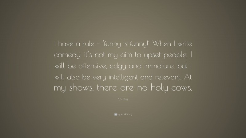 Vir Das Quote: “I have a rule – ‘funny is funny!’ When I write comedy, it’s not my aim to upset people. I will be offensive, edgy and immature, but I will also be very intelligent and relevant. At my shows, there are no holy cows.”