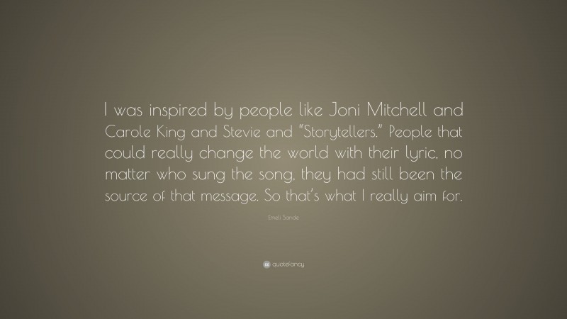 Emeli Sande Quote: “I was inspired by people like Joni Mitchell and Carole King and Stevie and “Storytellers.” People that could really change the world with their lyric, no matter who sung the song, they had still been the source of that message. So that’s what I really aim for.”