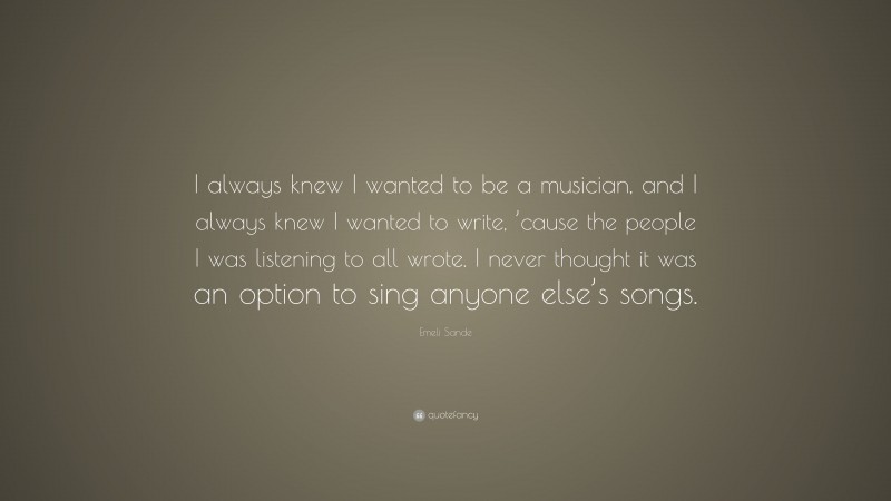 Emeli Sande Quote: “I always knew I wanted to be a musician, and I always knew I wanted to write, ’cause the people I was listening to all wrote. I never thought it was an option to sing anyone else’s songs.”