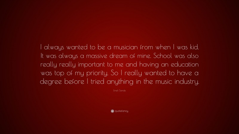 Emeli Sande Quote: “I always wanted to be a musician from when I was kid. It was always a massive dream of mine. School was also really really important to me and having an education was top of my priority. So I really wanted to have a degree before I tried anything in the music industry.”