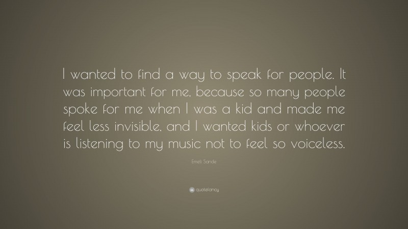 Emeli Sande Quote: “I wanted to find a way to speak for people. It was important for me, because so many people spoke for me when I was a kid and made me feel less invisible, and I wanted kids or whoever is listening to my music not to feel so voiceless.”