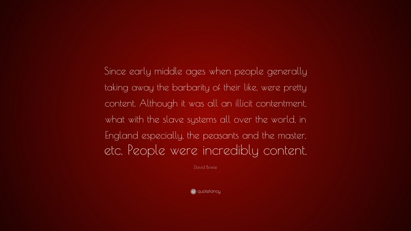 David Bowie Quote: “Since early middle ages when people generally taking away the barbarity of their like, were pretty content. Although it was all an illicit contentment, what with the slave systems all over the world, in England especially, the peasants and the master, etc. People were incredibly content.”