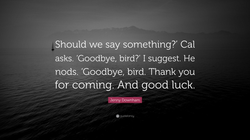 Jenny Downham Quote: “Should we say something?’ Cal asks. ‘Goodbye, bird?’ I suggest. He nods. ‘Goodbye, bird. Thank you for coming. And good luck.”