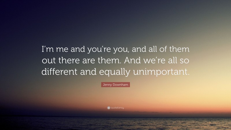 Jenny Downham Quote: “I’m me and you’re you, and all of them out there are them. And we’re all so different and equally unimportant.”