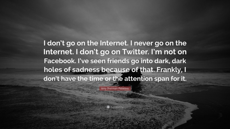 Amy Sherman-Palladino Quote: “I don’t go on the Internet. I never go on the Internet. I don’t go on Twitter. I’m not on Facebook. I’ve seen friends go into dark, dark holes of sadness because of that. Frankly, I don’t have the time or the attention span for it.”