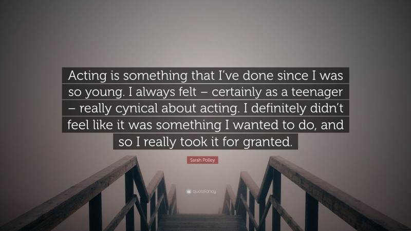 Sarah Polley Quote: “Acting is something that I’ve done since I was so young. I always felt – certainly as a teenager – really cynical about acting. I definitely didn’t feel like it was something I wanted to do, and so I really took it for granted.”