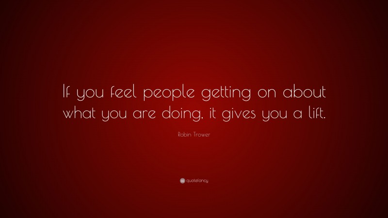 Robin Trower Quote: “If you feel people getting on about what you are doing, it gives you a lift.”