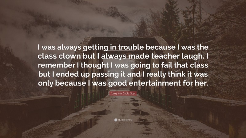 Larry the Cable Guy Quote: “I was always getting in trouble because I was the class clown but I always made teacher laugh. I remember I thought I was going to fail that class but I ended up passing it and I really think it was only because I was good entertainment for her.”