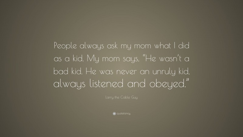Larry the Cable Guy Quote: “People always ask my mom what I did as a kid. My mom says, “He wasn’t a bad kid. He was never an unruly kid, always listened and obeyed.””