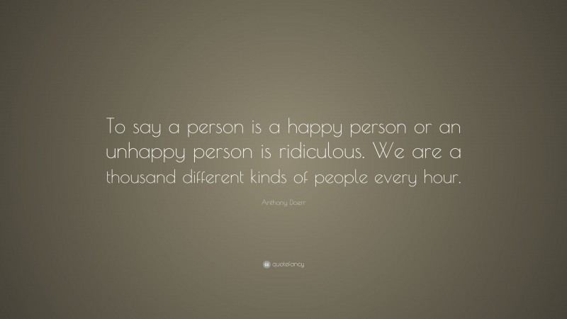 Anthony Doerr Quote: “To say a person is a happy person or an unhappy person is ridiculous. We are a thousand different kinds of people every hour.”