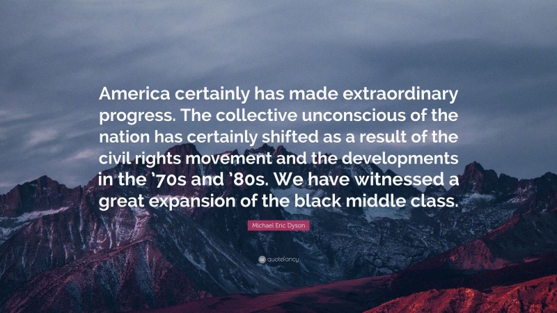 Michael Eric Dyson Quote: “America certainly has made extraordinary progress. The collective unconscious of the nation has certainly shifted as a result of the civil rights movement and the developments in the ’70s and ’80s. We have witnessed a great expansion of the black middle class.”