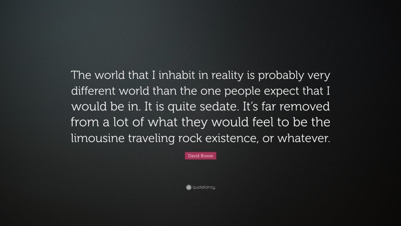 David Bowie Quote: “The world that I inhabit in reality is probably very different world than the one people expect that I would be in. It is quite sedate. It’s far removed from a lot of what they would feel to be the limousine traveling rock existence, or whatever.”