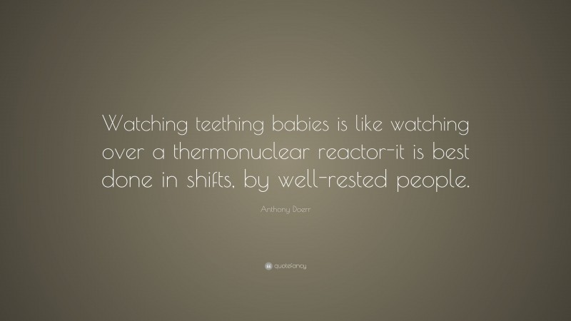 Anthony Doerr Quote: “Watching teething babies is like watching over a thermonuclear reactor-it is best done in shifts, by well-rested people.”