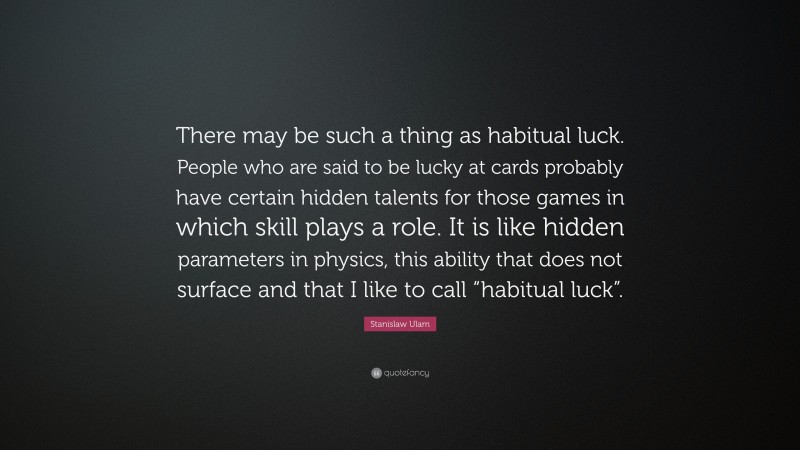 Stanislaw Ulam Quote: “There may be such a thing as habitual luck. People who are said to be lucky at cards probably have certain hidden talents for those games in which skill plays a role. It is like hidden parameters in physics, this ability that does not surface and that I like to call “habitual luck”.”