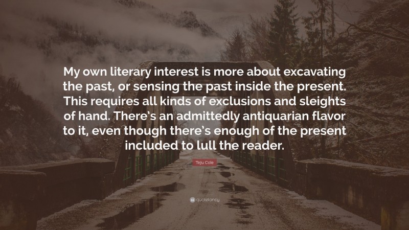 Teju Cole Quote: “My own literary interest is more about excavating the past, or sensing the past inside the present. This requires all kinds of exclusions and sleights of hand. There’s an admittedly antiquarian flavor to it, even though there’s enough of the present included to lull the reader.”