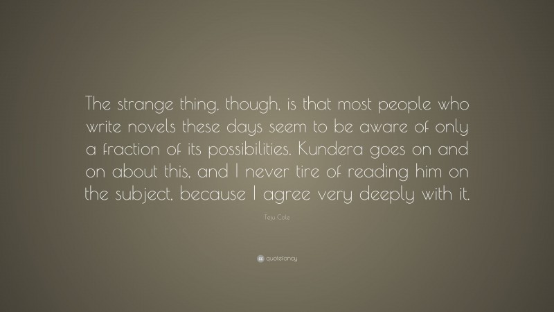 Teju Cole Quote: “The strange thing, though, is that most people who write novels these days seem to be aware of only a fraction of its possibilities. Kundera goes on and on about this, and I never tire of reading him on the subject, because I agree very deeply with it.”