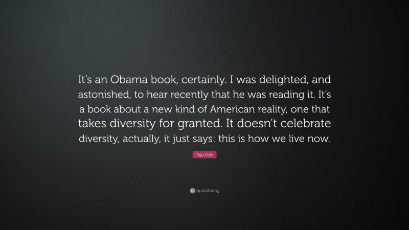 Teju Cole Quote: “It’s an Obama book, certainly. I was delighted, and astonished, to hear recently that he was reading it. It’s a book about a new kind of American reality, one that takes diversity for granted. It doesn’t celebrate diversity, actually, it just says: this is how we live now.”