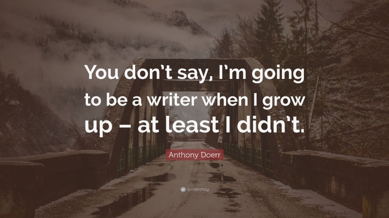 Anthony Doerr Quote: “You don’t say, I’m going to be a writer when I grow up – at least I didn’t.”