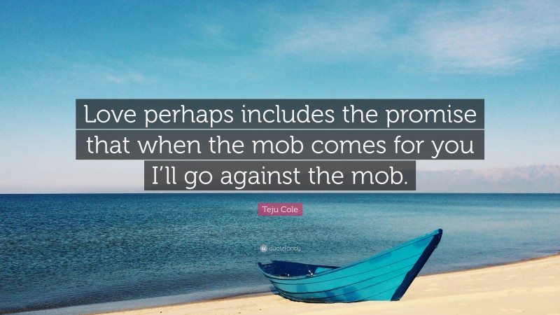 Teju Cole Quote: “Love perhaps includes the promise that when the mob comes for you I’ll go against the mob.”