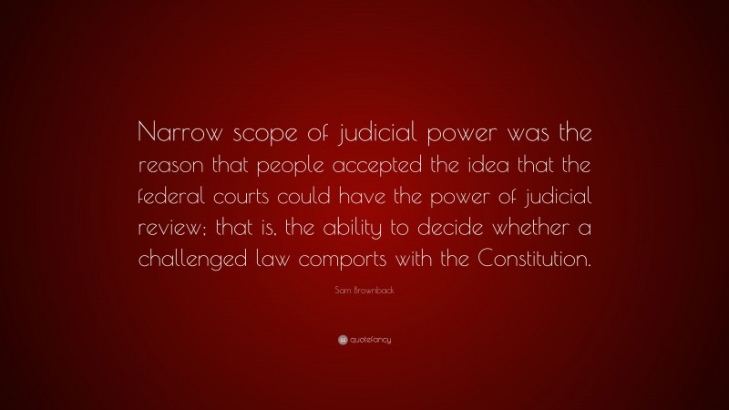 Sam Brownback Quote: “Narrow scope of judicial power was the reason that people accepted the idea that the federal courts could have the power of judicial review; that is, the ability to decide whether a challenged law comports with the Constitution.”