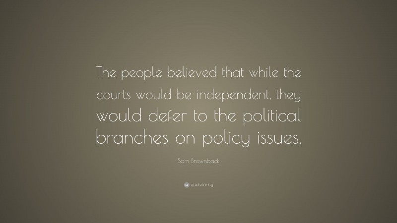 Sam Brownback Quote: “The people believed that while the courts would be independent, they would defer to the political branches on policy issues.”