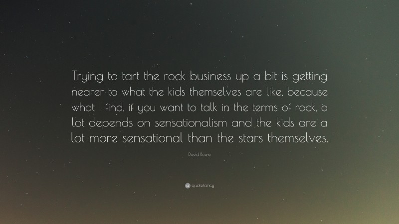 David Bowie Quote: “Trying to tart the rock business up a bit is getting nearer to what the kids themselves are like, because what I find, if you want to talk in the terms of rock, a lot depends on sensationalism and the kids are a lot more sensational than the stars themselves.”