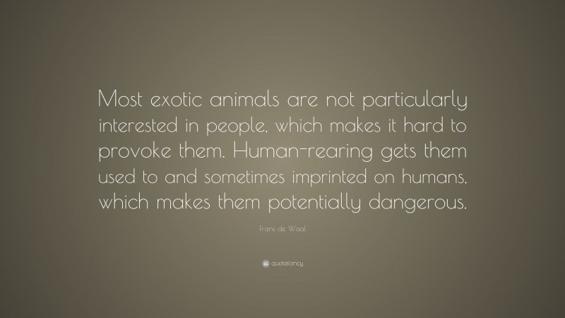 Frans de Waal Quote: “Most exotic animals are not particularly interested in people, which makes it hard to provoke them. Human-rearing gets them used to and sometimes imprinted on humans, which makes them potentially dangerous.”