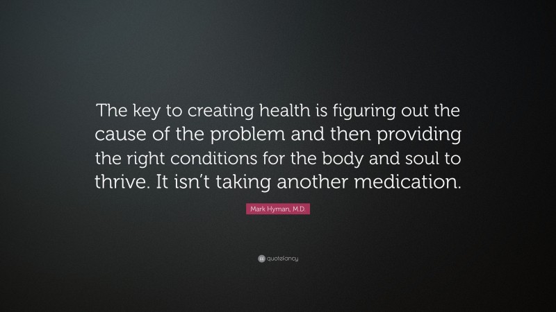 Mark Hyman, M.D. Quote: “The key to creating health is figuring out the cause of the problem and then providing the right conditions for the body and soul to thrive. It isn’t taking another medication.”