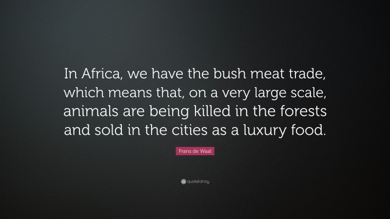 Frans de Waal Quote: “In Africa, we have the bush meat trade, which means that, on a very large scale, animals are being killed in the forests and sold in the cities as a luxury food.”