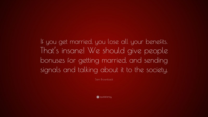 Sam Brownback Quote: “If you get married, you lose all your benefits. That’s insane! We should give people bonuses for getting married, and sending signals and talking about it to the society.”
