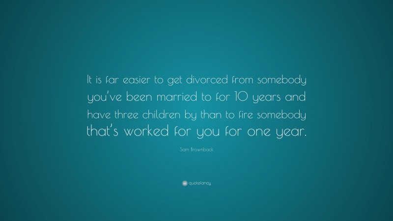 Sam Brownback Quote: “It is far easier to get divorced from somebody you’ve been married to for 10 years and have three children by than to fire somebody that’s worked for you for one year.”
