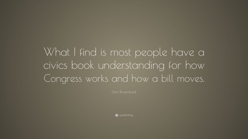 Sam Brownback Quote: “What I find is most people have a civics book understanding for how Congress works and how a bill moves.”