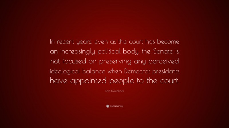 Sam Brownback Quote: “In recent years, even as the court has become an increasingly political body, the Senate is not focused on preserving any perceived ideological balance when Democrat presidents have appointed people to the court.”