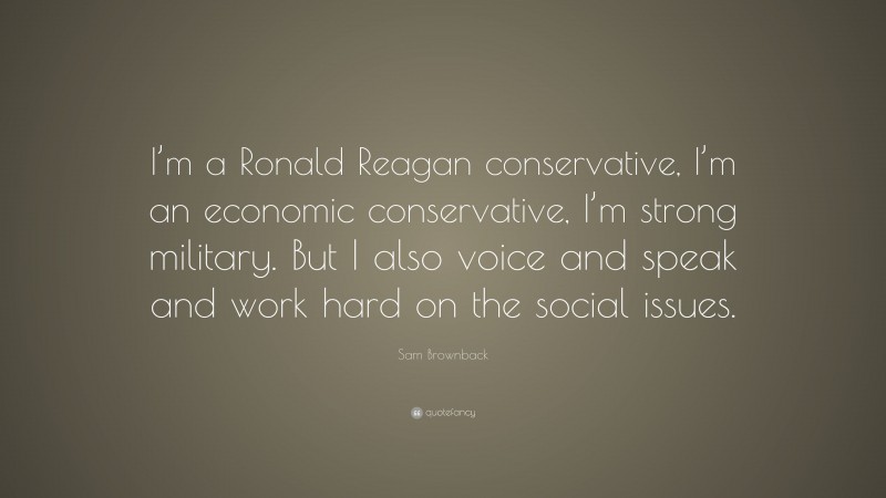 Sam Brownback Quote: “I’m a Ronald Reagan conservative, I’m an economic conservative, I’m strong military. But I also voice and speak and work hard on the social issues.”