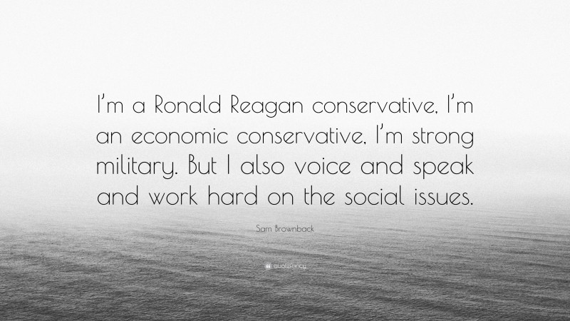 Sam Brownback Quote: “I’m a Ronald Reagan conservative, I’m an economic conservative, I’m strong military. But I also voice and speak and work hard on the social issues.”