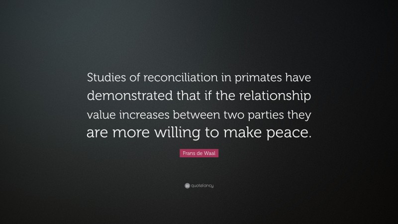 Frans de Waal Quote: “Studies of reconciliation in primates have demonstrated that if the relationship value increases between two parties they are more willing to make peace.”