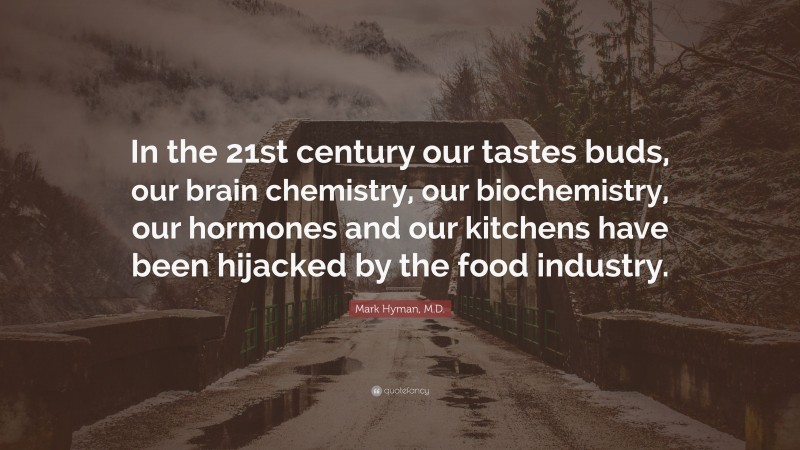 Mark Hyman, M.D. Quote: “In the 21st century our tastes buds, our brain chemistry, our biochemistry, our hormones and our kitchens have been hijacked by the food industry.”