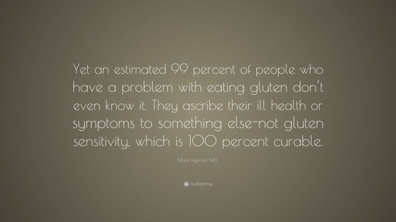 Mark Hyman, M.D. Quote: “Yet an estimated 99 percent of people who have a problem with eating gluten don’t even know it. They ascribe their ill health or symptoms to something else-not gluten sensitivity, which is 100 percent curable.”