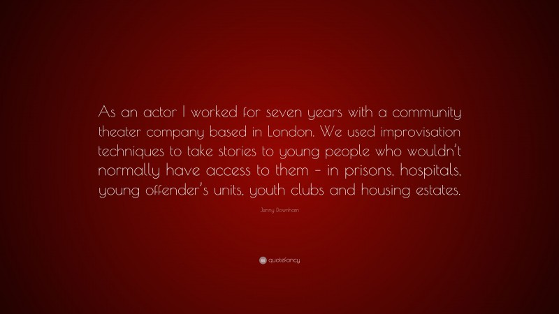 Jenny Downham Quote: “As an actor I worked for seven years with a community theater company based in London. We used improvisation techniques to take stories to young people who wouldn’t normally have access to them – in prisons, hospitals, young offender’s units, youth clubs and housing estates.”