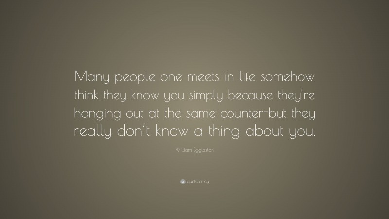 William Eggleston Quote: “Many people one meets in life somehow think they know you simply because they’re hanging out at the same counter-but they really don’t know a thing about you.”