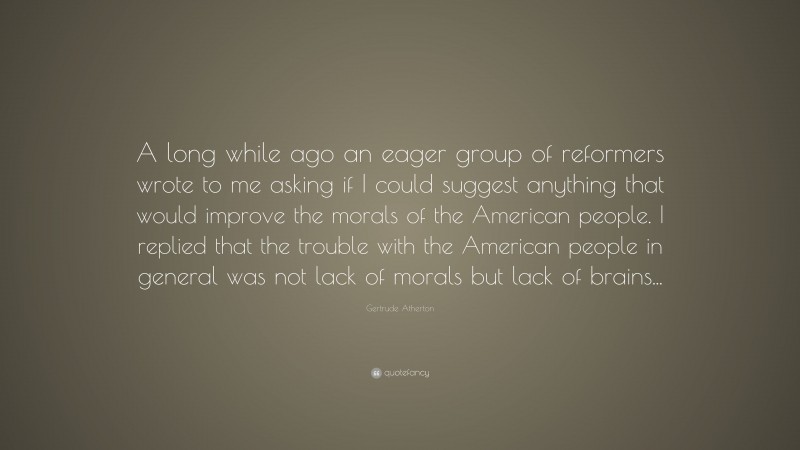 Gertrude Atherton Quote: “A long while ago an eager group of reformers wrote to me asking if I could suggest anything that would improve the morals of the American people. I replied that the trouble with the American people in general was not lack of morals but lack of brains...”