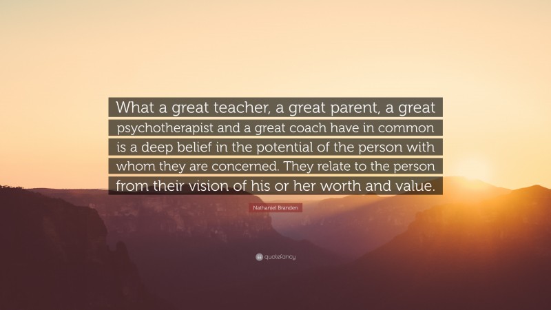 Nathaniel Branden Quote: “What a great teacher, a great parent, a great psychotherapist and a great coach have in common is a deep belief in the potential of the person with whom they are concerned. They relate to the person from their vision of his or her worth and value.”