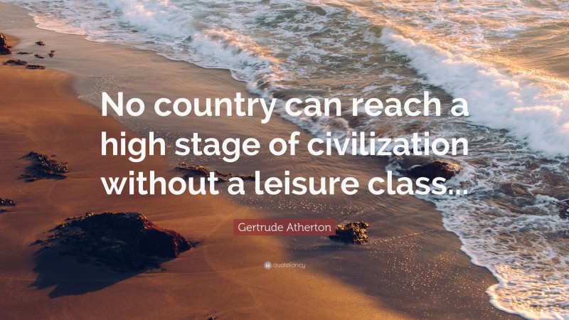 Gertrude Atherton Quote: “No country can reach a high stage of civilization without a leisure class...”
