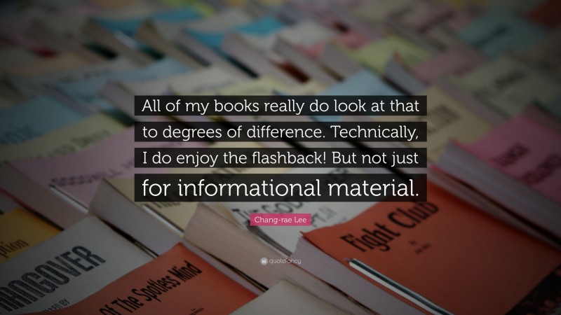Chang-rae Lee Quote: “All of my books really do look at that to degrees of difference. Technically, I do enjoy the flashback! But not just for informational material.”