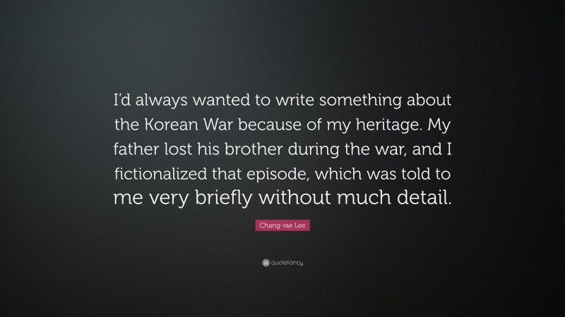 Chang-rae Lee Quote: “I’d always wanted to write something about the Korean War because of my heritage. My father lost his brother during the war, and I fictionalized that episode, which was told to me very briefly without much detail.”
