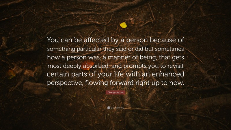 Chang-rae Lee Quote: “You can be affected by a person because of something particular they said or did but sometimes how a person was, a manner of being, that gets most deeply absorbed, and prompts you to revisit certain parts of your life with an enhanced perspective, flowing forward right up to now.”