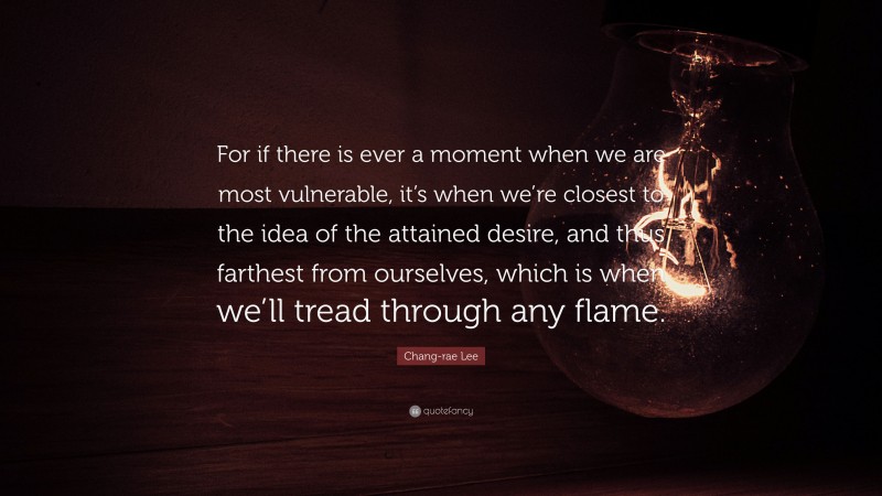 Chang-rae Lee Quote: “For if there is ever a moment when we are most vulnerable, it’s when we’re closest to the idea of the attained desire, and thus farthest from ourselves, which is when we’ll tread through any flame.”
