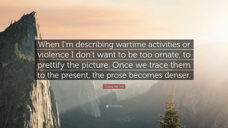 Chang-rae Lee Quote: “When I’m describing wartime activities or violence I don’t want to be too ornate, to prettify the picture. Once we trace them to the present, the prose becomes denser.”
