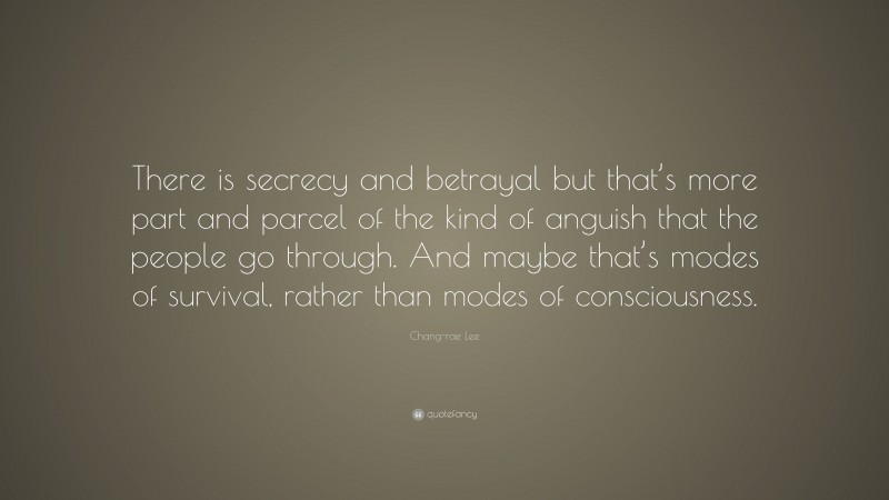 Chang-rae Lee Quote: “There is secrecy and betrayal but that’s more part and parcel of the kind of anguish that the people go through. And maybe that’s modes of survival, rather than modes of consciousness.”