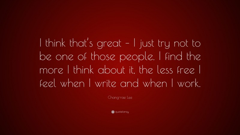 Chang-rae Lee Quote: “I think that’s great – I just try not to be one of those people. I find the more I think about it, the less free I feel when I write and when I work.”